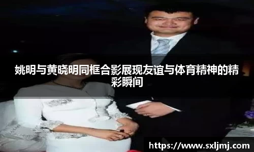 姚明与黄晓明同框合影展现友谊与体育精神的精彩瞬间