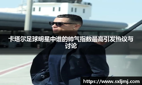 卡塔尔足球明星中谁的帅气指数最高引发热议与讨论